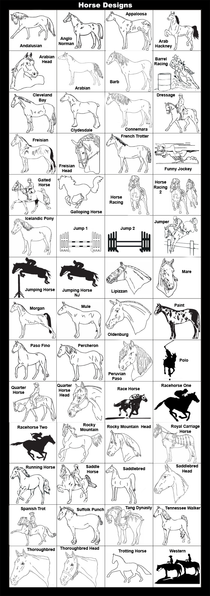 Andalusian, Anglo Norman, Appaloosa, Arab Hackney, Arabian Head, Arabian, Barb, Barrel Racing, Cleveland Bay, Clydesdale, Connemara, Dressage, Freisian, Freisian Head, French Trotter, Funny Jockey, Gaited Horse, Galloping Horse, Horse Racing , Horse Racing 2, Icelandic Pony, Jumper, Jumping Horse, Lipizzan, Mare, Morgan, Mule, Oldenburg, Paint, Paso Fino, Percheron, Peruvian Paso, Polo, Quarter Horse, Quarter Horse Head, Racehorse One, Racehorse Two, Rocky Mountain, Rocky Mountain Head, Royal Carriage Horse, Running Horse, Saddle Horse, Saddlebred, Saddlebred Head, Spanish Trot, Suffolk Punch, Tang Dynasty, Tennessee Walker, Thoroughbred, Thoroughbred Head, Trotting Horse, Western
